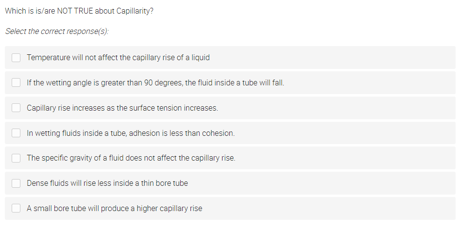 Which is is/are NOT TRUE about Capillarity?
Select the correct response(s):
Temperature will not affect the capillary rise of a liquid
If the wetting angle is greater than 90 degrees, the fluid inside a tube will fall.
Capillary rise increases as the surface tension increases.
In wetting fluids inside a tube, adhesion is less than cohesion.
The specific gravity of a fluid does not affect the capillary rise.
Dense fluids will rise less inside a thin bore tube
A small bore tube will produce a higher capillary rise
