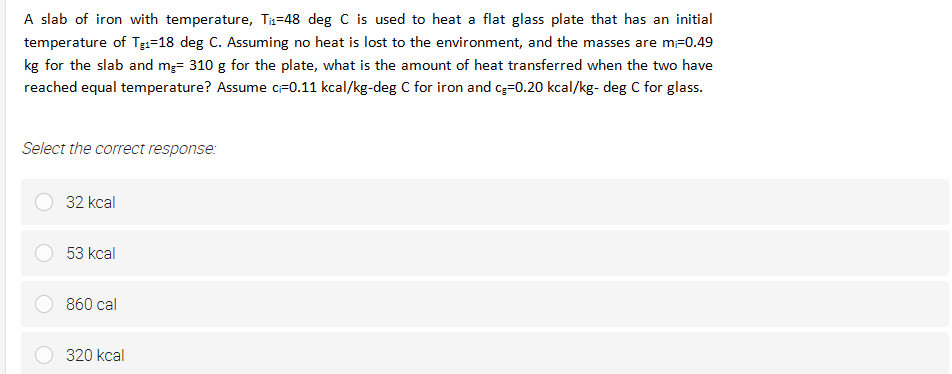 A slab of iron with temperature, Tz=48 deg C is used to heat a flat glass plate that has an initial
temperature of Tgi=18 deg C. Assuming no heat is lost to the environment, and the masses are m-0.49
kg for the slab and m;= 310 g for the plate, what is the amount of heat transferred when the two have
reached equal temperature? Assume cF0.11 kcal/kg-deg C for iron and cg=0.20 kcal/kg- deg C for glass.
Select the correct response:
32 kcal
53 kcal
860 cal
320 kcal
