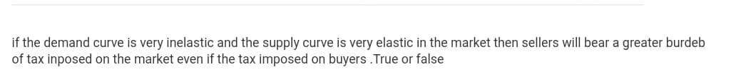 if the demand curve is very inelastic and the supply curve is very elastic in the market then sellers will bear a greater burdeb
of tax inposed on the market even if the tax imposed on buyers.True or false