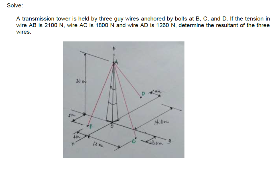 Solve:
A transmission tower is held by three guy wires anchored by bolts at B, C, and D. If the tension in
wire AB is 2100 N, wire AC is 1800 N and wire AD is 1260 N, determine the resultant of the three
wires.
20 m
4i8m
