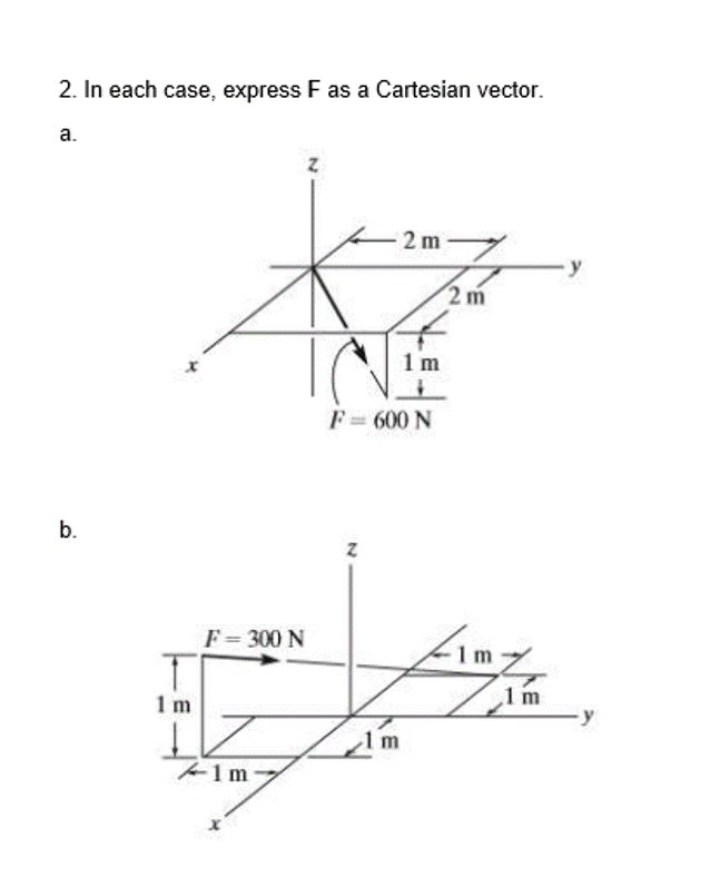 2. In each case, express F as a Cartesian vector.
a.
2 m
2 m
1 m
F= 600 N
b.
F = 300 N
1m
1 m
m
1m-
