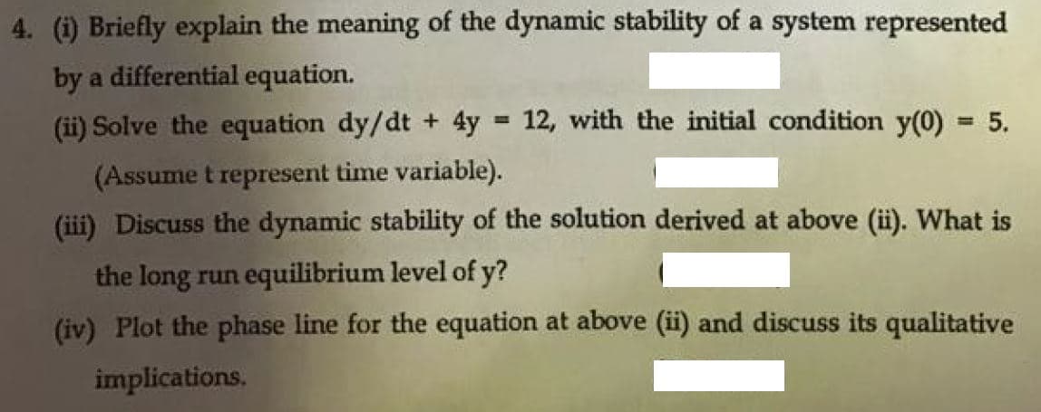 4. (i) Briefly explain the meaning of the dynamic stability of a system represented
by a differential equation.
(ii) Solve the equation dy/dt + 4y = 12, with the initial condition y(0) = 5.
%3D
(Assume t represent time variable).
(iii) Discuss the dynamic stability of the solution derived at above (i). What is
the long run equilibrium level of y?
(iv) Plot the phase line for the equation at above (ii) and discuss its qualitative
implications.

