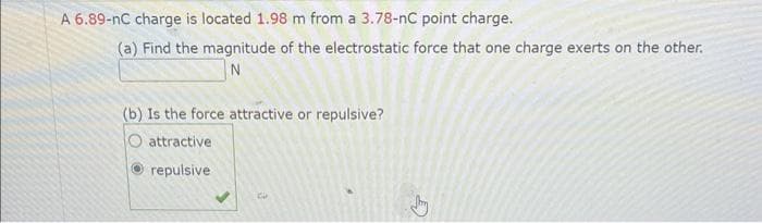 A 6.89-nC charge is located 1.98 m from a 3.78-nC point charge.
(a) Find the magnitude of the electrostatic force that one charge exerts on the other.
N
(b) Is the force attractive or repulsive?
attractive
Ⓒrepulsive
