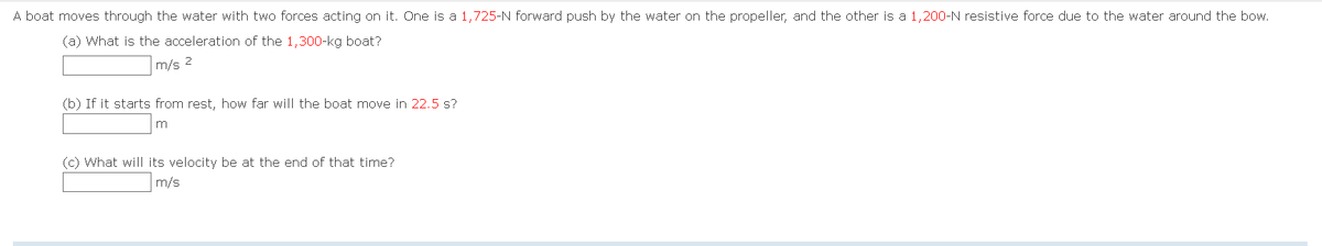 A boat moves through the water with two forces acting on it. One is a 1,725-N forward push by the water on the propeller, and the other is a 1,200-N resistive force due to the water around the bow.
(a) What is the acceleration of the 1,300-kg boat?
m/s 2
(b) If it starts from rest, how far will the boat move in 22.5 s?
m
(c) What will its velocity be at the end of that time?
m/s