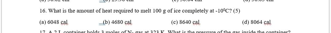 16. What is the amount of heat required to melt 100 g of ice completely at -10°C? (5)
(a) 6048 cal
_(b) 4680 cal
(c) 8640 cal
(d) 8064 cal
17
A 21 container holds 3 moles of N.
at 323 K What is the pressure of the gas inside the container?
