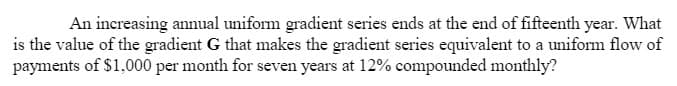 An increasing annual uniform gradient series ends at the end of fifteenth year. What
is the value of the gradient G that makes the gradient series equivalent to a uniform flow of
payments of $1,000 per month for seven years at 12% compounded monthly?
