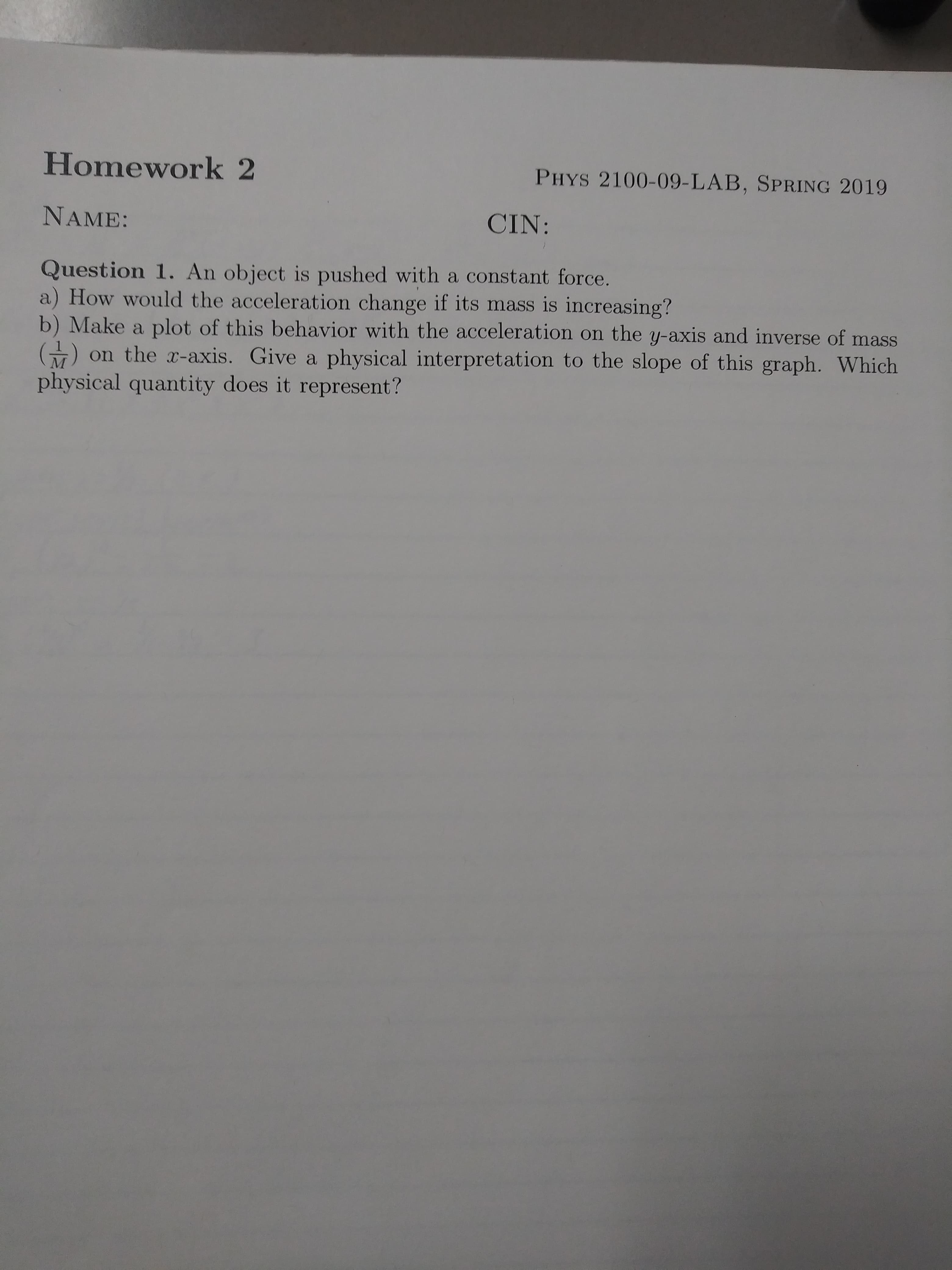 Homework 2
NAME:
Question 1. An object is pushed with a constant force.
PHYS 2100-09-LAB, SPRING 2019
CIN:
a) How would the acceleration change if its mass is increasing?
b) Make a plot of this behavior with the acceleration on the y-axis and inverse of mass
) on the x-axis. Give a physical interpretation to the slope of this graph which
physical quantity does it represent?
