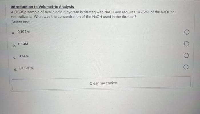 Introduction to Volumetric Analysis
A 0.095g sample of oxalic acid dihydrate is titrated with NaOH and requires 14.75mL of the NaOH to
neutralize it. What was the concentration of the NaOH used in the titration?
Select one:
a. 0.102M
b. 0.10M
c. 0.14M
d. 0.0510M
Clear my choice