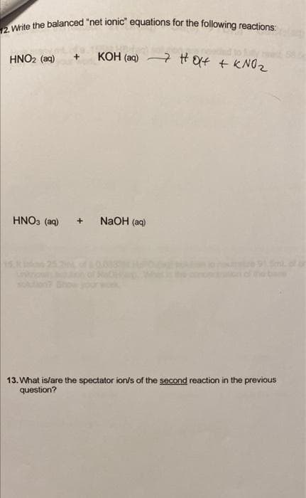12. Write the balanced "net ionic" equations for the following reactions:
KOH (aq)
7 HOX+ + KNO₂
HNO2 (aq)
HNO3(aq)
NaOH(aq)
13. What is/are the spectator ion/s of the second reaction in the previous
question?