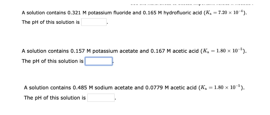 A solution contains 0.321 M potassium fluoride and 0.165 M hydrofluoric acid (K₁ = 7.20 × 10-¹).
The pH of this solution is
A solution contains 0.157 M potassium acetate and 0.167 M acetic acid (Ka = 1.80 × 10-5).
The pH of this solution is
A solution contains 0.485 M sodium acetate and 0.0779 M acetic acid (Ka = 1.80 × 10-5).
The pH of this solution is