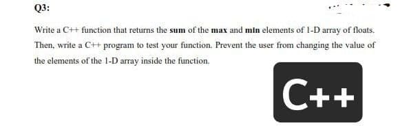 Q3:
Write a C++ function that returns the sum of the max and min elements of 1-D array of floats.
Then, write a C++ program to test your function. Prevent the user from changing the value of
the elements of the 1-D array inside the function.
C++
