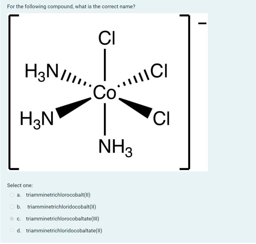 For the following compound, what is the correct name?
H³N/
H₂NIIII..
H3N
Select one:
CI
-8-
CoIIC/
NH3
a. triamminetrichlorocobalt(II)
b. triamminetrichloridocobalt(II)
c. triamminetrichlorocobaltate(III)
Od. triamminetrichloridocobaltate(II)
CI