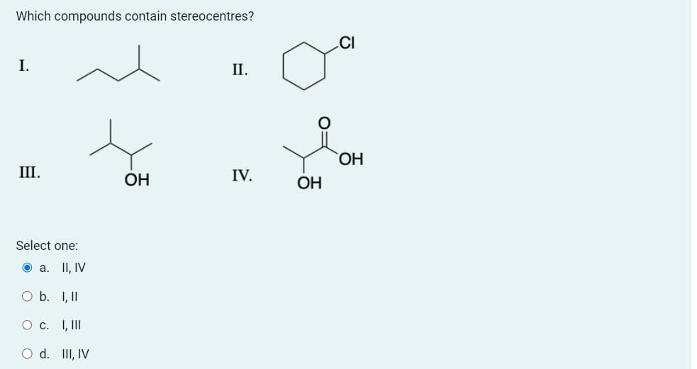 Which compounds contain stereocentres?
I.
III.
Select one:
II, IV
a.
O b.
I, II
О с. I, III
O d. III, IV
ОН
II.
IV.
ОН
CI
ОН