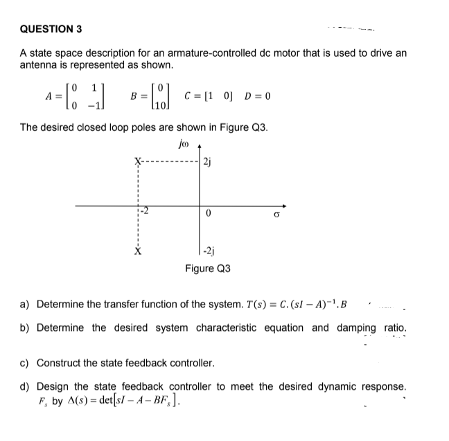 A state space description for an armature-controlled dc motor that is used to drive an
antenna is represented as shown.
1
A =
B =
C = [1 0] D= 0
The desired closed loop poles are shown in Figure Q3.
