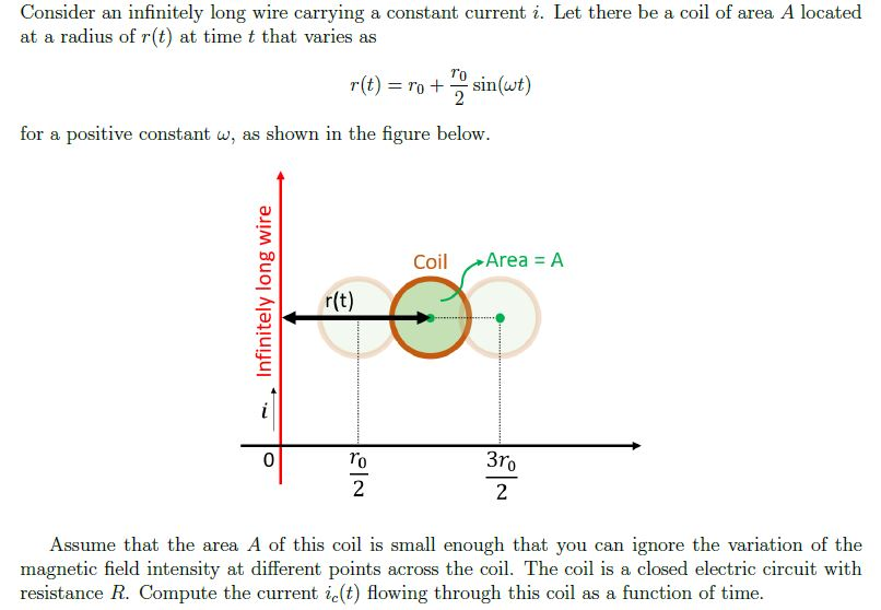 Consider an infinitely long wire carrying a constant current i. Let there be a coil of area A located
at a radius of r(t) at time t that varies as
r(t) = ro + sin(wt)
for a positive constant w, as shown in the figure below.
Coil
Area = A
r(t)
ro
3ro
2
Assume that the area A of this coil is small enough that you can ignore the variation of the
magnetic field intensity at different points across the coil. The coil is a closed electric circuit with
resistance R. Compute the current ic(t) flowing through this coil as a function of time.
Infinitely long wire
