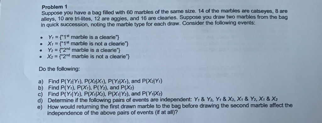 Problem 1
Suppose you have a bag filled with 60 marbles of the same size. 14 of the marbles are catseyes, 8 are
alleys, 10 are tri-lites, 12 are aggies, and 16 are clearies. Suppose you draw two marbles from the bag
in quick succession, noting the marble type for each draw. Consider the following events:
Y, = {"1st marble is a clearie"}
• X1 = {"1st marble is not a clearie"}
Y2 = {"2nd marble is a clearie"}
• X2 = {"2nd marble is not a clearie"}
Do the following:
a) Find P(Y2|Y1), P(X2|X1), P(Y2|X1), and P(X2|Y1)
b) Find P(Y1), P(X1), P(Y2), and P(X2)
c) Find P(Y1|Y2), P(X1\X2), P(X1|Y2), and P(Y1|X2)
d) Determine if the following pairs of events are independent: Y, & Y2, Y1 & X2, X1 & Y2, X1 & X2
e) How would returning the first drawn marble to the bag before drawing the second marble affect the
independence of the above pairs of events (if at all)?
