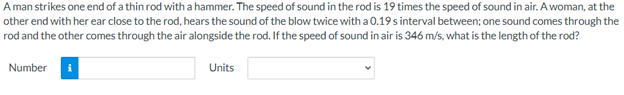 A man strikes one end of a thin rod witha hammer. The speed of sound in the rod is 19 times the speed of sound in air. A woman, at the
other end with her ear close to the rod, hears the sound of the blow twice with a 0.19s interval between; one sound comes through the
rod and the other comes through the air alongside the rod. If the speed of sound in air is 346 m/s, what is the length of the rod?
Number
Units
