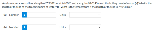 An aluminum-alloy rod has a length of 7.9687 cm at 26.00°C and a length of 8.0145 cm at the boiling point of water. (a) What is the
length of the rod at the freezing point of water? (b) What is the temperature if the length of the rod is 7.9998 cm?
(a) Number i
Units
(b) Number i
Units
