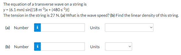 The equation of a transverse wave on a string is
y= (6.1 mm) sin[(18 m*4)x + (480 s*t)t]
The tension in the string is 27 N. (a) What is the wave speed? (b) Find the linear density of this string.
(a) Number
Units
(b) Number
Units
