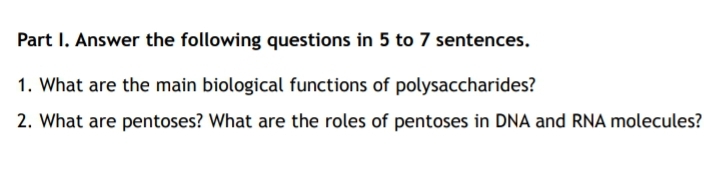 Part I. Answer the following questions in 5 to 7 sentences.
1. What are the main biological functions of polysaccharides?
2. What are pentoses? What are the roles of pentoses in DNA and RNA molecules?
