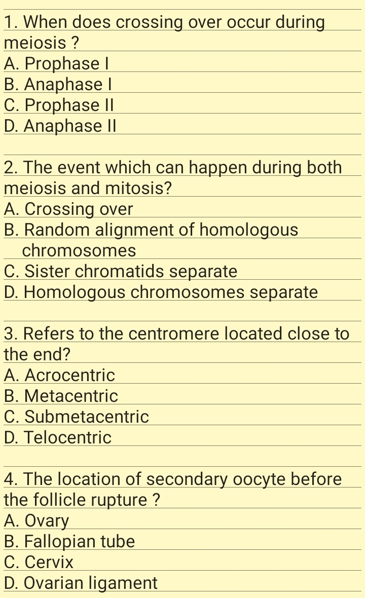 1. When does crossing over occur during
meiosis ?
A. Prophase I
B. Anaphase I
C. Prophase II
D. Anaphase II
2. The event which can happen during both
meiosis and mitosis?
A. Crossing over
B. Random alignment of homologous
chromosomes
C. Sister chromatids separate
D. Homologous chromosomes separate
3. Refers to the centromere located close to
the end?
A. Acrocentric
B. Metacentric
C. Submetacentric
D. Telocentric
4. The location of secondary oocyte before
the follicle rupture ?
A. Ovary
B. Fallopian tube
C. Cervix
D. Ovarian ligament

