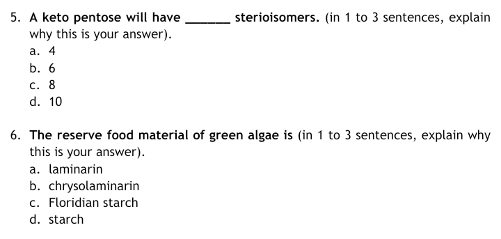 sterioisomers. (in 1 to 3 sentences, explain
5. A keto pentose will have
why this is your answer).
а. 4
b. 6
С. 8
d. 10
6. The reserve food material of green algae is (in 1 to 3 sentences, explain why
this is your answer).
a. laminarin
b. chrysolaminarin
c. Floridian starch
d. starch
