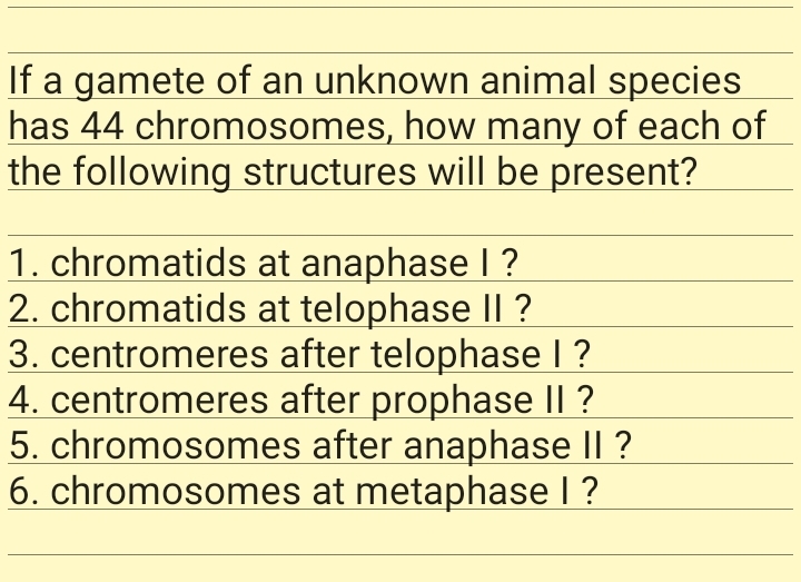 If a gamete of an unknown animal species
has 44 chromosomes, how many of each of
the following structures will be present?
1. chromatids at anaphase I ?
2. chromatids at telophase Il ?
3. centromeres after telophase l ?
4. centromeres after prophase I| ?
5. chromosomes after anaphase |I ?
6. chromosomes at metaphase ?

