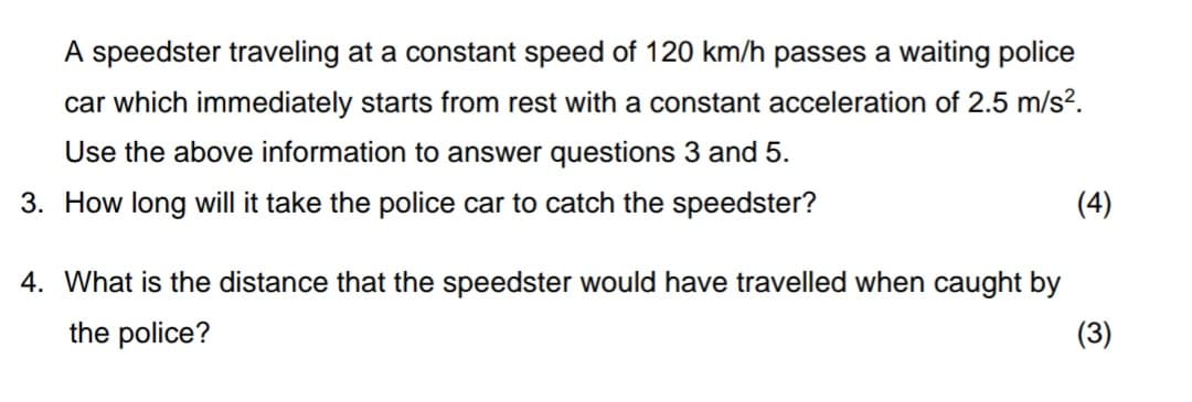 A speedster traveling at a constant speed of 120 km/h passes a waiting police
car which immediately starts from rest with a constant acceleration of 2.5 m/s?.
Use the above information to answer questions 3 and 5.
3. How long will it take the police car to catch the speedster?
(4)
4. What is the distance that the speedster would have travelled when caught by
the police?
(3)

