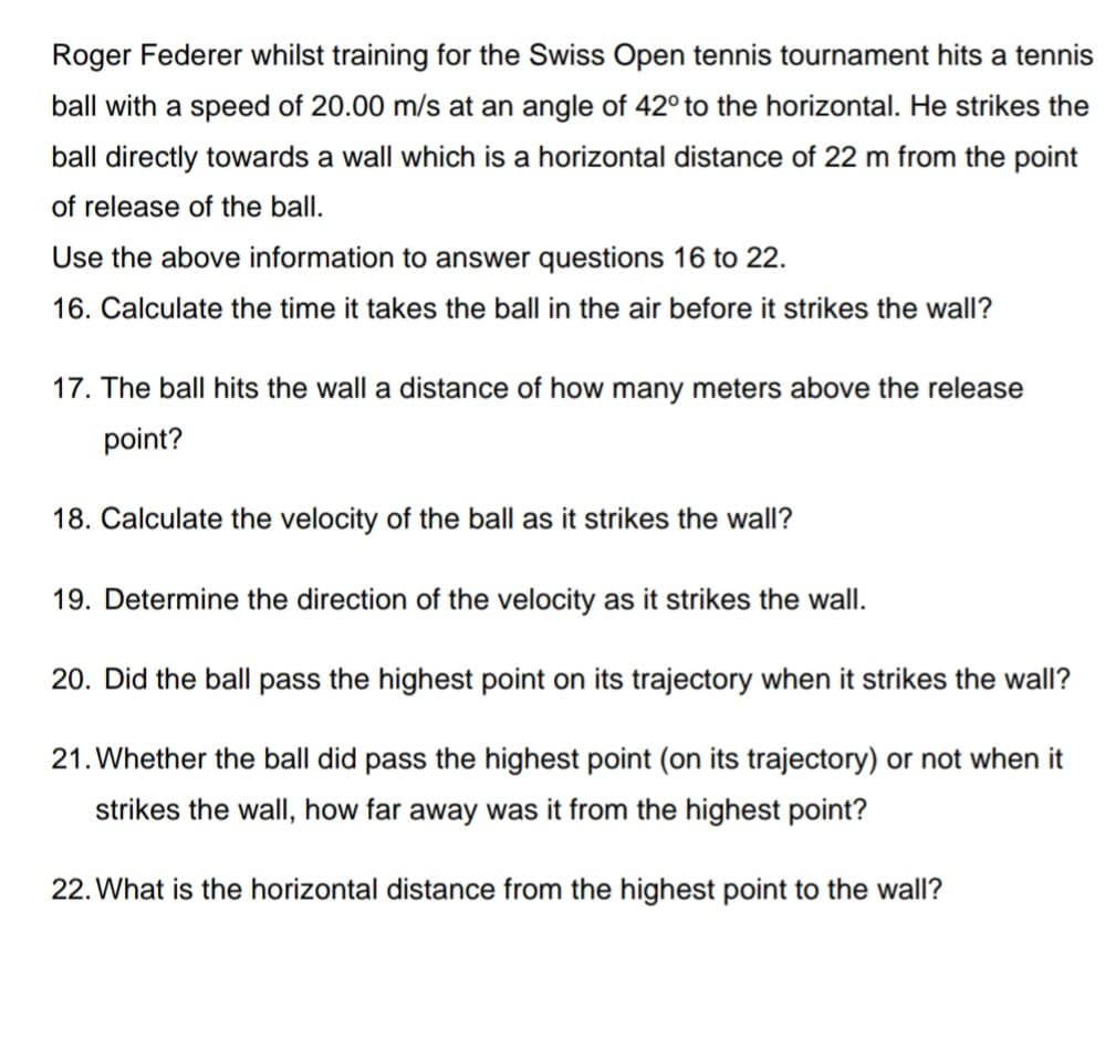 Roger Federer whilst training for the Swiss Open tennis tournament hits a tennis
ball with a speed of 20.00 m/s at an angle of 42° to the horizontal. He strikes the
ball directly towards a wall which is a horizontal distance of 22 m from the point
of release of the ball.
Use the above information to answer questions 16 to 22.
16. Calculate the time it takes the ball in the air before it strikes the wall?
17. The ball hits the wall a distance of how many meters above the release
point?
18. Calculate the velocity of the ball as it strikes the wall?
19. Determine the direction of the velocity as it strikes the wall.
20. Did the ball pass the highest point on its trajectory when it strikes the wall?
21. Whether the ball did pass the highest point (on its trajectory) or not when it
strikes the wall, how far away was it from the highest point?
22. What is the horizontal distance from the highest point to the wall?
