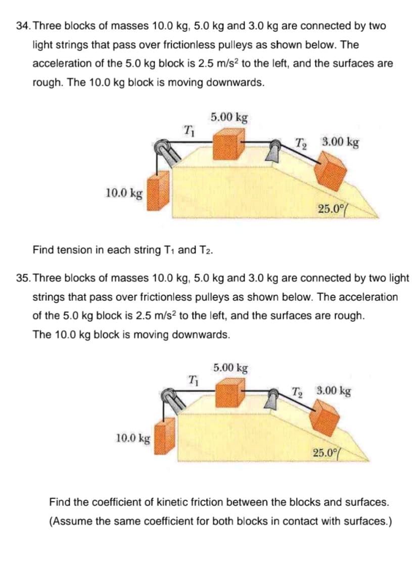 34. Three blocks of masses 10.0 kg, 5.0 kg and 3.0 kg are connected by two
light strings that pass over frictionless pulleys as shown below. The
acceleration of the 5.0 kg block is 2.5 m/s? to the left, and the surfaces are
rough. The 10.0 kg block is moving downwards.
5.00 kg
T2
3.00 kg
10.0 kg
25.0/
Find tension in each string T1 and T2.
35. Three blocks of masses 10.0 kg, 5.0 kg and 3.0 kg are connected by two light
strings that pass over frictionless pulleys as shown below. The acceleration
of the 5.0 kg block is 2.5 m/s? to the left, and the surfaces are rough.
The 10.0 kg block is moving downwards.
5.00 kg
T 3.00 kg
10.0 kg
25.0%
Find the coefficient of kinetic friction between the blocks and surfaces.
(Assume the same coefficient for both blocks in contact with surfaces.)
