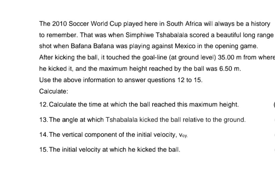 The 2010 Soccer World Cup played here in South Africa will always be a history
to remember. That was when Simphiwe Tshabalala scored a beautiful long range
shot when Bafana Bafana was playing against Mexico in the opening game.
After kicking the ball, it touched the goal-line (at ground level) 35.00 m from where
he kicked it, and the maximum height reached by the ball was 6.50 m.
Use the above information to answer questions 12 to 15.
Calculate:
12. Calculate the time at which the ball reached this maximum height.
13. The angle at which Tshabalala kicked the ball relative to the ground.
14. The vertical component of the initial velocity, voy.
15. The initial velocity at which he kicked the ball.
