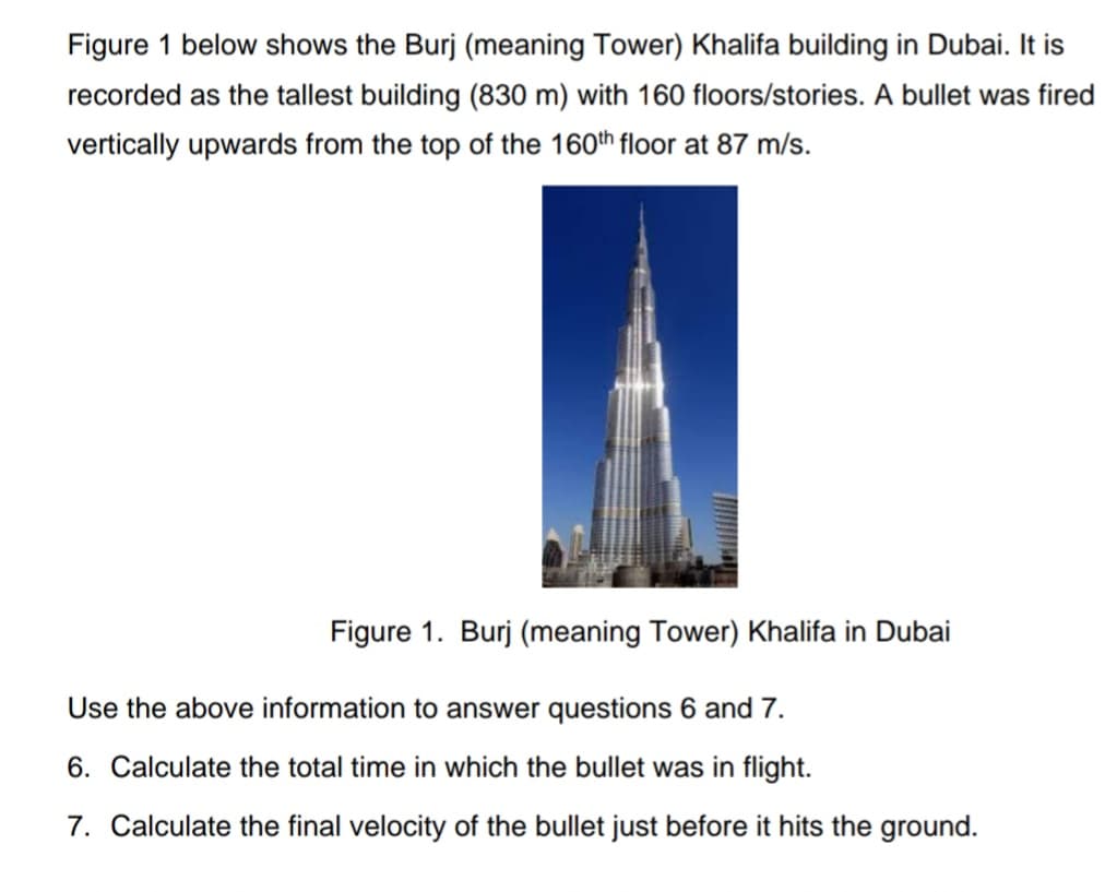 Figure 1 below shows the Burj (meaning Tower) Khalifa building in Dubai. It is
recorded as the tallest building (830 m) with 160 floors/stories. A bullet was fired
vertically upwards from the top of the 160th floor at 87 m/s.
Figure 1. Burj (meaning Tower) Khalifa in Dubai
Use the above information to answer questions 6 and 7.
6. Calculate the total time in which the bullet was in flight.
7. Calculate the final velocity of the bullet just before it hits the ground.
