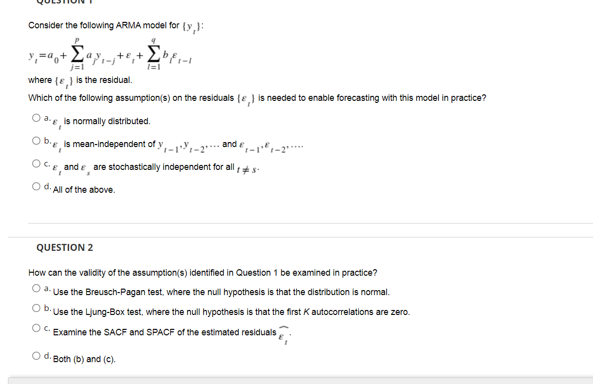 Consider the following ARMA model for
{y,}:
P
Σ
a
+E +
b
j=1
1=1
where {e } is the residual.
Which of the following assumption(s) on the residuals {ɛ } is needed to enable forecasting with this model in practice?
O a. e is normally distributed.
Ob.
e is mean-independent of y,1,-2"*
and e
1-1'
C.
and e
are stochastically independent for all +s:
O d. All of the above.
QUESTION 2
How can the validity of the assumption(s) identified in Question 1 be examined in practice?
O a. Use the Breusch-Pagan test, where the null hypothesis is that the distribution is normal.
b.
Use the Ljung-Box test, where the null hypothesis is that the first K autocorrelations are zero.
Examine the SACF and SPACF of the estimated residuals
d. Both (b) and (c).
