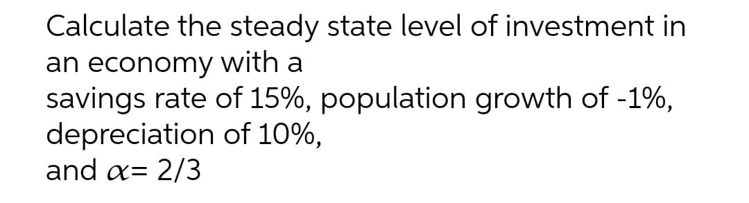 Calculate the steady state level of investment in
an economy with a
savings rate of 15%, population growth of -1%,
depreciation of 10%,
and a= 2/3
