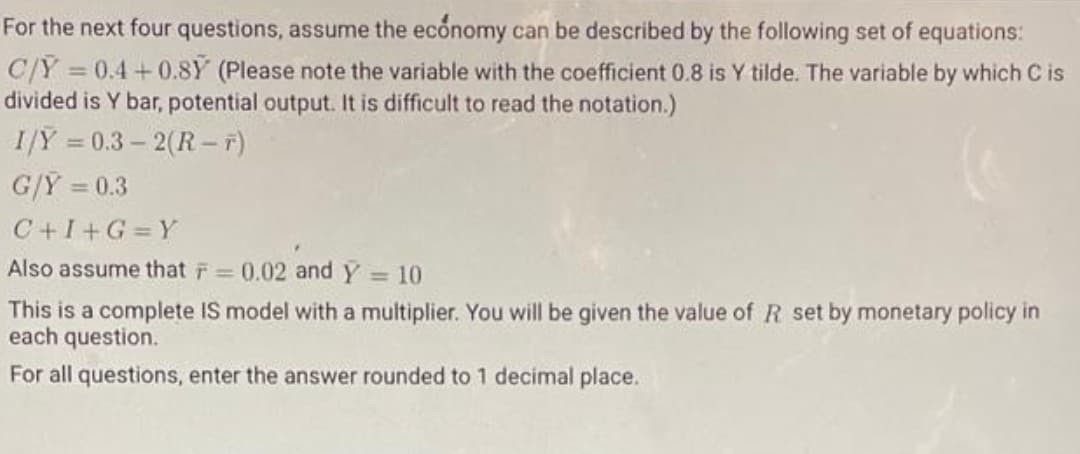 For the next four questions, assume the economy can be described by the following set of equations:
C/Ỹ
= 0.4 + 0.8Y (Please note the variable with the coefficient 0.8 is Y tilde. The variable by which C is
divided is Y bar, potential output. It is difficult to read the notation.)
I/Y = 0.3 – 2(R - F)
G/Y = 0.3
C+I+G Y
Also assume that F 0.02 and Y 10
%3D
This is a complete IS model with a multiplier. You will be given the value of R set by monetary policy in
each question.
For all questions, enter the answer rounded to 1 decimal place.
