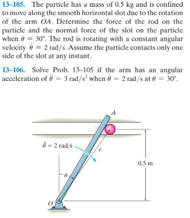 13–105. The particle has a mass of 0.5 kg and is confined
to move along the smooth horizontal slot due to the rotation
of the arm OA. Determine the force of the rod on the
particle and the normal force of the slot on the particle
when 0 = 30°. The rod is rotating with a constant angular
velocity ở = 2 rad/s. Assume the particle contacts only one
side of the slot at any instant.
13–106. Solve Prob. 13–105 if the arm has an angular
acceleration of ö = 3 rad/s² when ở = 2 rad/s at 0 = 30°.
ở = 2 rad/ -
0.5 m
