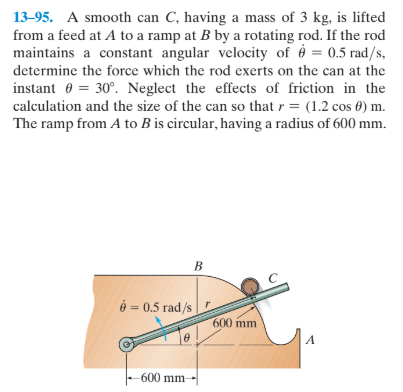 13-95. A smooth can C, having a mass of 3 kg, is lifted
from a feed at A to a ramp at B by a rotating rod. If the rod
maintains a constant angular velocity of è = 0.5 rad/s,
determine the force which the rod exerts on the can at the
instant 0 = 30°. Neglect the effects of friction in the
calculation and the size of the can so that r = (1.2 cos 0) m.
The ramp from A to B is circular, having a radius of 600 mm.
ở = 0.5 rad/s
600 mm
600 mm-
