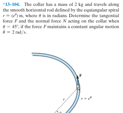 *13-104. The collar has a mass of 2 kg and travels along
the smooth horizontal rod defined by the equiangular spiral
r= (e") m, where 0 is in radians. Determine the tangential
force F and the normal force N acting on the collar when
e = 45°, if the force F maintains a constant angular motion
è = 2 rad/s.
%3D
