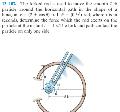 13–107. The forked rod is used to move the smooth 2-lb
particle around the horizontal path in the shape of a
limaçon, r = (2 + cos 0) ft. If 0 = (0.5) rad, where t is in
seconds, determine the force which the rod exerts on the
particle at the instant t = 1 s. The fork and path contact the
particle on only one side.
2 ft
-3 ft
