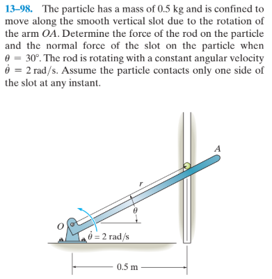 13-98. The particle has a mass of 0.5 kg and is confined to
move along the smooth vertical slot due to the rotation of
the arm OA. Determine the force of the rod on the particle
and the normal force of the slot on the particle when
e = 30°. The rod is rotating with a constant angular velocity
6 = 2 rad/s. Assume the particle contacts only one side of
the slot at any instant.
0 = 2 rad/s
0.5 m

