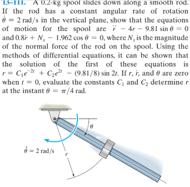 13-1II. A 0.2-kg spool slides down along a smooth rod.
If the rod has a constant angular rate of rotation
= 2 rad/s in the vertical plane, show that the equations
of motion for the spool are i – 4r – 9.81 sin 0 = 0
and 0.8i + N, - 1.962 cos 0 = 0, where N, is the magnitude
of the normal force of the rod on the spool. Using the
methods of differential equations, it can be shown that
the solution of the first of these equations is
r = Cje " + Cze – (9.81/8) sin 2t. If r, i, and 0 are zero
when i = 0, evaluate the constants C, and C, determine r
at the instant 0 = 7/4 rad.
%3D
-21
e = 2 rad/s
