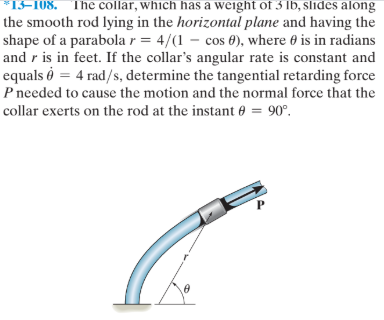 *13=108. The collar, which has a weight of 3 lb, slides along
the smooth rod lying in the horizontal plane and having the
shape of a parabola r = 4/(1 – cos 0), where 0 is in radians
and r is in feet. If the collar's angular rate is constant and
equals ò = 4 rad/s, determine the tangential retarding force
P needed to cause the motion and the normal force that the
collar exerts on the rod at the instant 0 = 90°.
