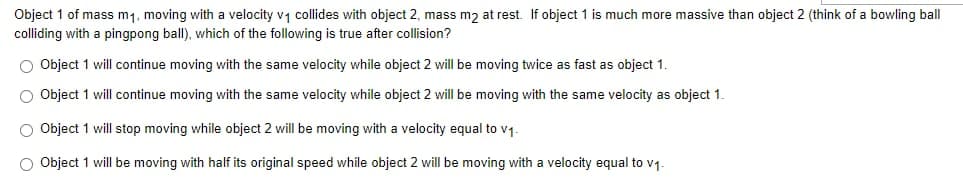 Object 1 of mass m₁, moving with a velocity v₁ collides with object 2, mass m2 at rest. If object 1 is much more massive than object 2 (think of a bowling ball
colliding with a pingpong ball), which of the following is true after collision?
O Object 1 will continue moving with the same velocity while object 2 will be moving twice as fast as object 1.
O Object 1 will continue moving with the same velocity while object 2 will be moving with the same velocity as object 1.
O Object 1 will stop moving while object 2 will be moving with a velocity equal to v₁.
O Object 1 will be moving with half its original speed while object 2 will be moving with a velocity equal to v₁.