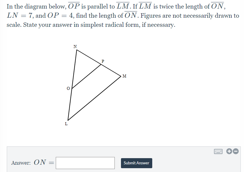 In the diagram below, OP is parallel to LM. If LM is twice the length of ON,
LN = 7, and OP = 4, find the length of ON. Figures are not necessarily drawn to
scale. State your answer in simplest radical form, if necessary.
Answer: ON
=
Z
P
M
Submit Answer