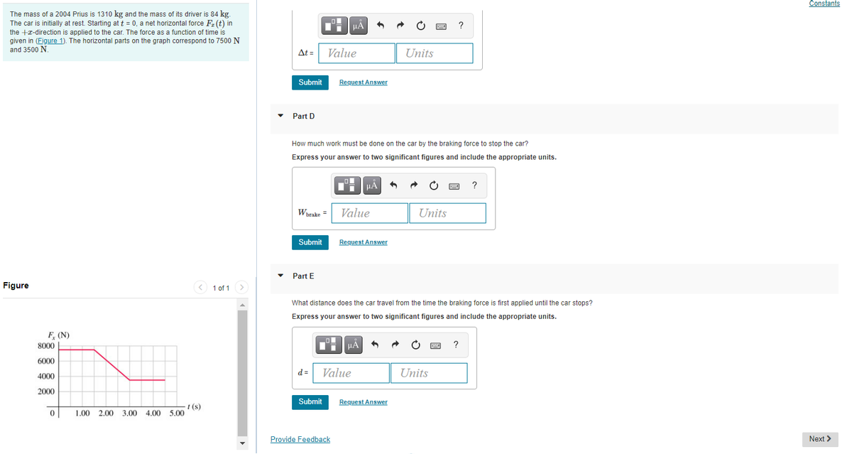 Constants
The mass of a 2004 Prius is 1310 kg and the mass of its driver is 84 kg.
The car is initially at rest. Starting at t = 0, a net horizontal force Fz(t) in
the +x-direction is applied to the car. The force as a function of time is
given in (Figure 1). The horizontal parts on the graph correspond to 7500 N
and 3500 N
?
At =
Value
Units
Submit
Request Answer
Part D
How much work must be done on the car by the braking force to stop the car?
Express your answer to two significant figures and include the appropriate units.
HẢ
Worake =
Value
Units
Submit
Request Answer
Part E
Figure
1 of 1
What distance does the car travel from the time the braking force is first applied until the car stops?
Express your answer to two significant figures and include the appropriate units.
F (N)
8000
?
6000
d =
Value
Units
4000
2000
Submit
Request Answer
1 (s)
2.00 3.00 4.00 5.00
1.00
Provide Feedback
Next >
