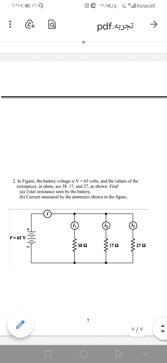 O 6 P1,AK/s l|Asiacell
تجربه.pdf
2. In Figure, the battery voltage is V = 65 volts, and the values of the
resistances, in ohms, are 38, 17, and 27, as shown. Find:
(a) Total resistance seen by the battery,
(b) Current measured by the ammeters shown in the figure,
V= 65 V
38 2
172
27 Q
7
V / V
