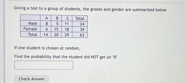 Giving a test to a group of students, the grades and gender are summarized below
C Total
24
39
63
A
B
Male
Female
Total
8 5 11
15 18
14 20 29
If one student is chosen at random,
Find the probability that the student did NOT get an "B"
Check Answer
