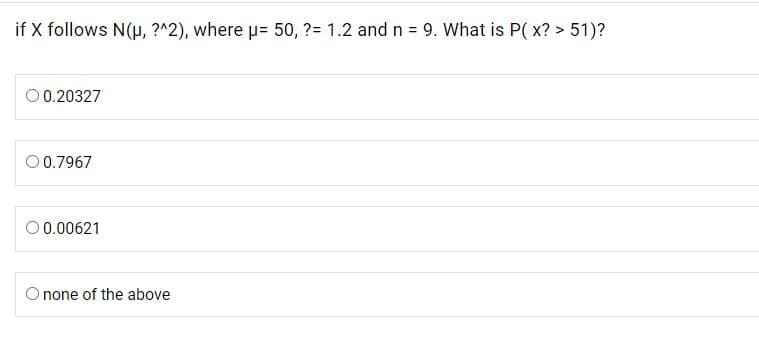if X follows N(H, ?^2), where p= 50, ?= 1.2 and n = 9. What is P( x? > 51)?
O 0.20327
00.7967
O 0.00621
O none of the above
