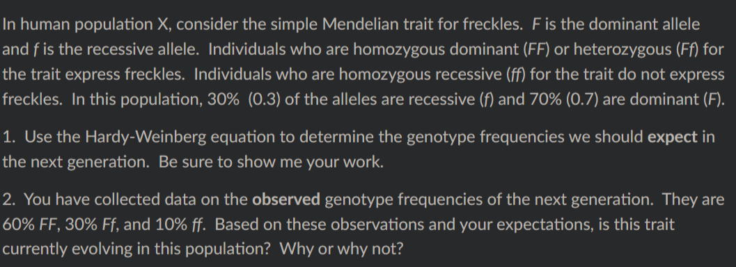In human population X, consider the simple Mendelian trait for freckles. F is the dominant allele
and f is the recessive allele. Individuals who are homozygous dominant (FF) or heterozygous (Ff) for
the trait express freckles. Individuals who are homozygous recessive (ff) for the trait do not express
freckles. In this population, 30% (0.3) of the alleles are recessive (f) and 70% (0.7) are dominant (F).
1. Use the Hardy-Weinberg equation to determine the genotype frequencies we should expect in
the next generation. Be sure to show me your work.
2. You have collected data on the observed genotype frequencies of the next generation. They are
60% FF, 30% Ff, and 10% ff. Based on these observations and your expectations, is this trait
currently evolving in this population? Why or why not?
