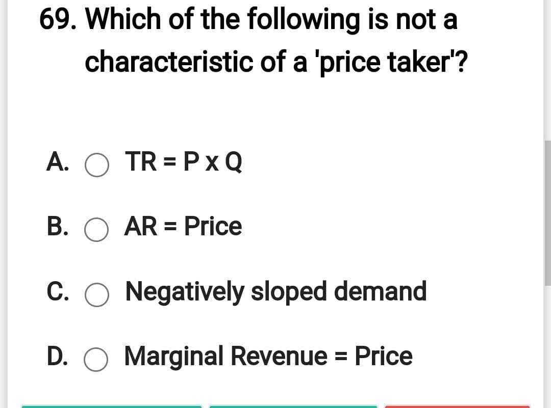 69. Which of the following is not a
characteristic of a 'price taker'?
A. O TR = Px Q
B. O AR = Price
C. O Negatively sloped demand
D. O Marginal Revenue = Price
